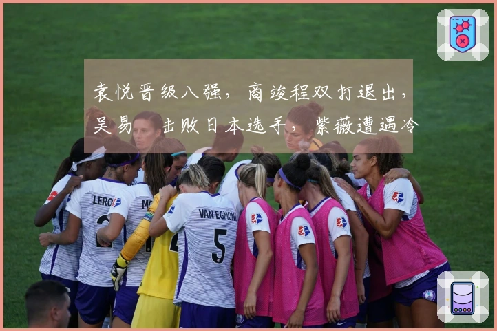 袁悦晋级八强，商竣程双打退出，吴易昺击败日本选手，紫薇遭遇冷门