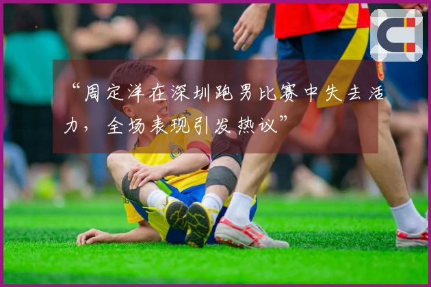 “周定洋在深圳跑男比赛中失去活力，全场表现引发热议”