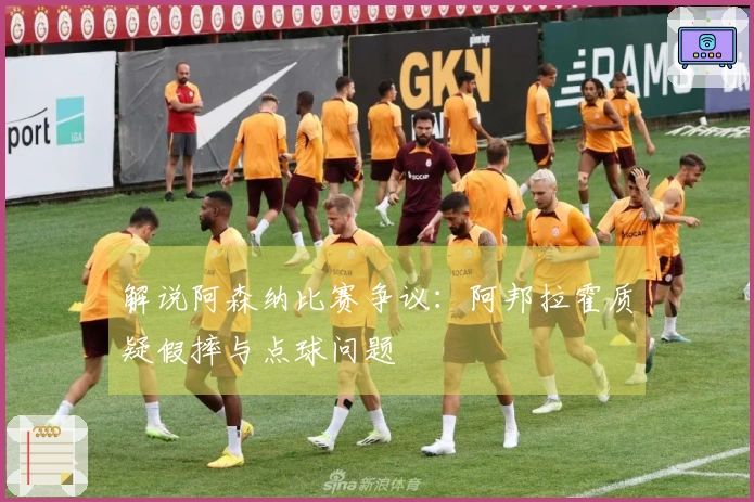 解说阿森纳比赛争议：阿邦拉霍质疑假摔与点球问题