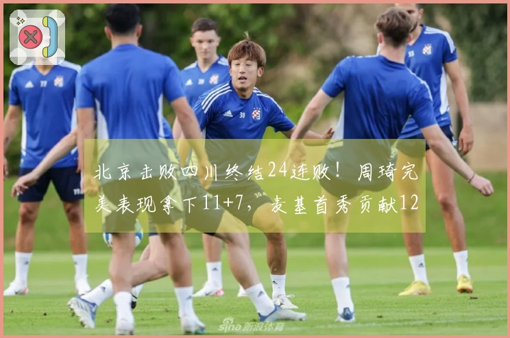 北京击败四川终结24连败！周琦完美表现拿下11+7，麦基首秀贡献12+6+3并上演单臂扣篮