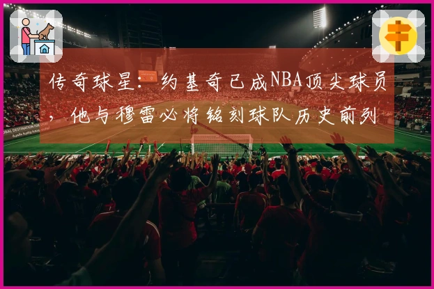 传奇球星：约基奇已成NBA顶尖球员，他与穆雷必将铭刻球队历史前列