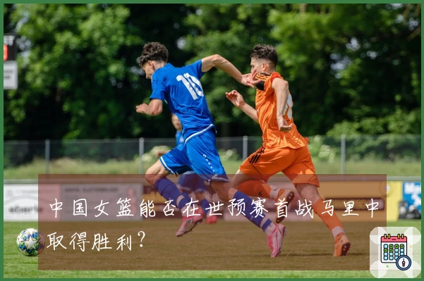 中国女篮能否在世预赛首战马里中取得胜利？