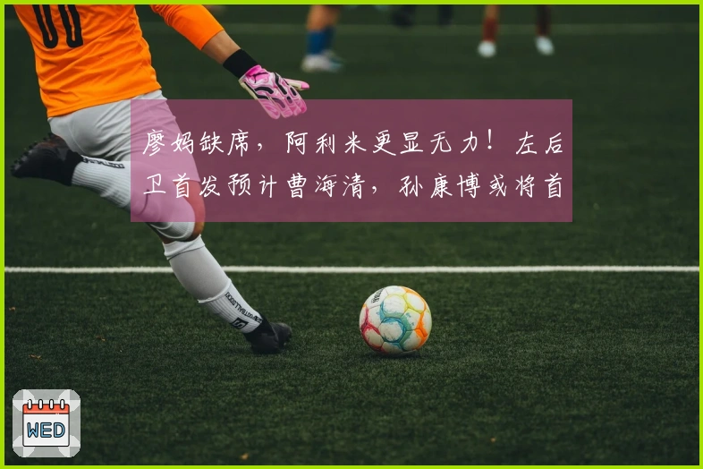 廖妈缺席，阿利米更显无力！左后卫首发预计曹海清，孙康博或将首次亮相