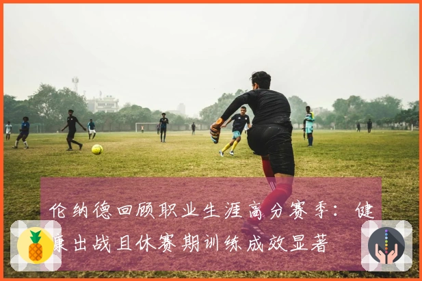 伦纳德回顾职业生涯高分赛季：健康出战且休赛期训练成效显著