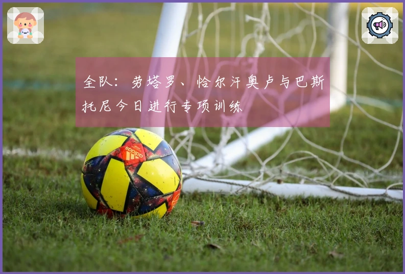 全队：劳塔罗、恰尔汗奥卢与巴斯托尼今日进行专项训练
