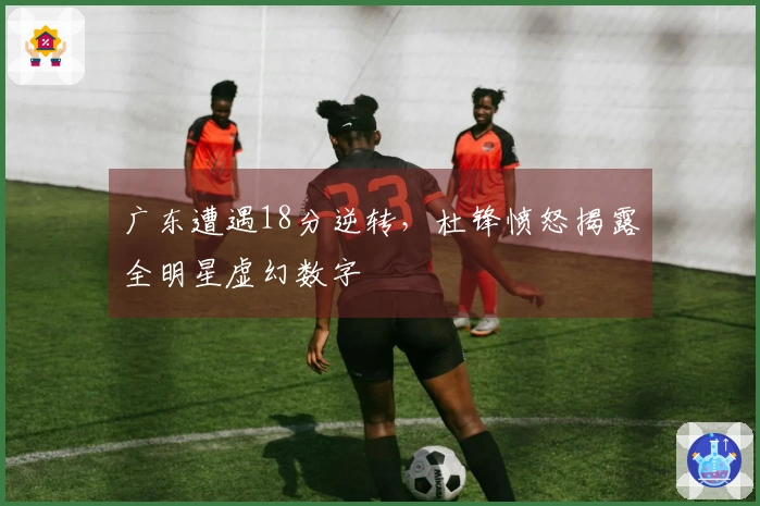 广东遭遇18分逆转，杜锋愤怒揭露全明星虚幻数字