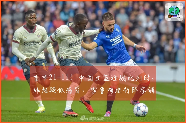 首节21-11！中国女篮迎战比利时，韩旭疑似感冒，宫鲁鸣进行阵容调整