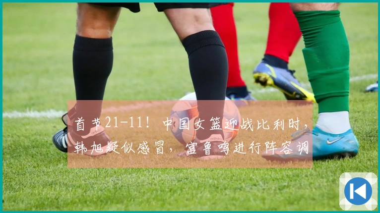 首节21-11！中国女篮迎战比利时，韩旭疑似感冒，宫鲁鸣进行阵容调整