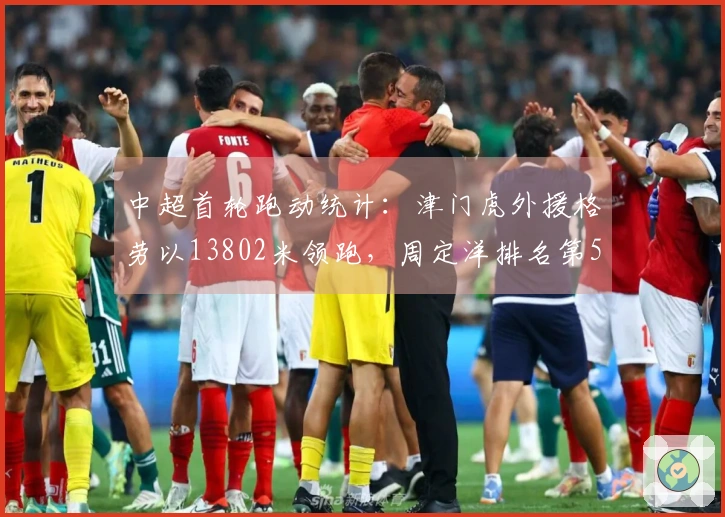 中超首轮跑动统计：津门虎外援格劳以13802米领跑，周定洋排名第5