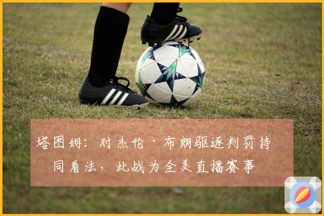 塔图姆：对杰伦·布朗驱逐判罚持不同看法，此战为全美直播赛事
