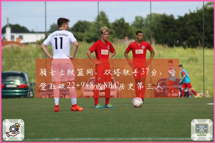 骑士击败篮网，双塔联手37分，哈登狂砍22+9+8成NBA历史第三人