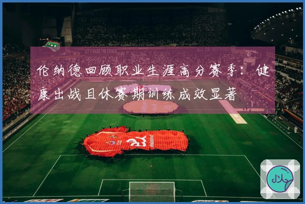 伦纳德回顾职业生涯高分赛季：健康出战且休赛期训练成效显著