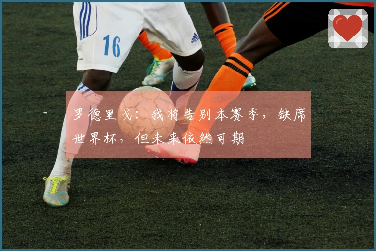 罗德里戈：我将告别本赛季，缺席世界杯，但未来依然可期