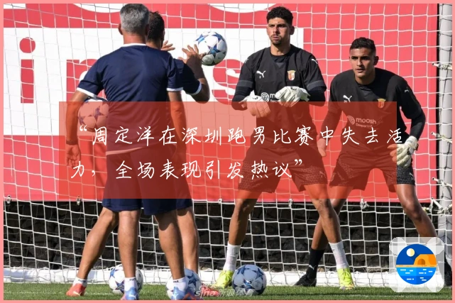 “周定洋在深圳跑男比赛中失去活力，全场表现引发热议”