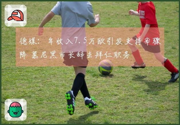 德媒：年收入7.5万欧引发支持率骤降 慕尼黑市长辞去拜仁职务