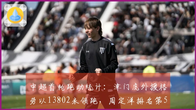 中超首轮跑动统计：津门虎外援格劳以13802米领跑，周定洋排名第5