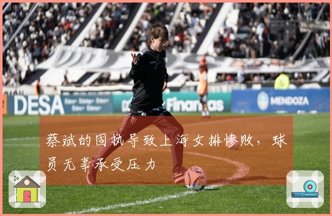 蔡斌的固执导致上海女排惨败，球员无辜承受压力