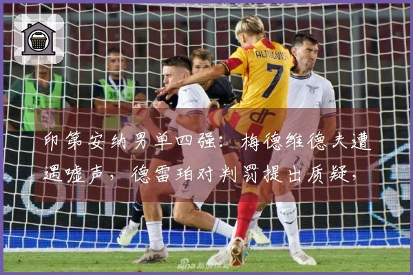 印第安纳男单四强：梅德维德夫遭遇嘘声，德雷珀对判罚提出质疑，阿卡迎来16场连胜