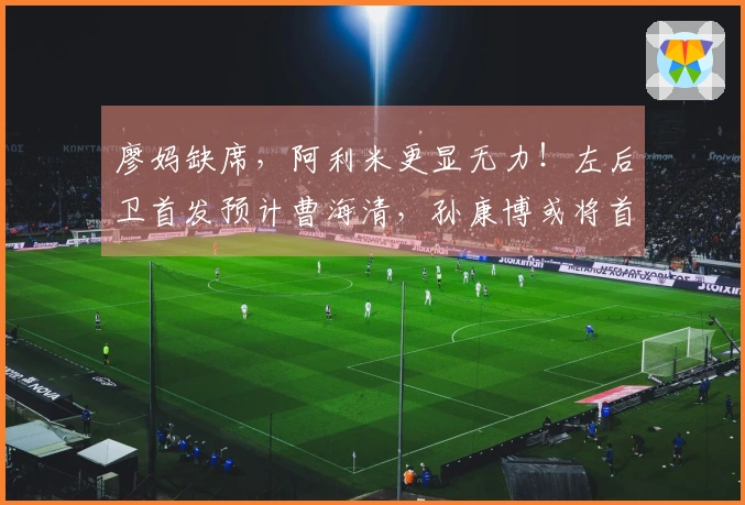 廖妈缺席，阿利米更显无力！左后卫首发预计曹海清，孙康博或将首次亮相