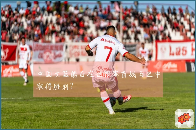 中国女篮能否在世预赛首战马里中取得胜利？